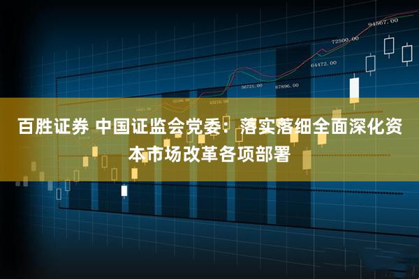 百胜证券 中国证监会党委：落实落细全面深化资本市场改革各项部署