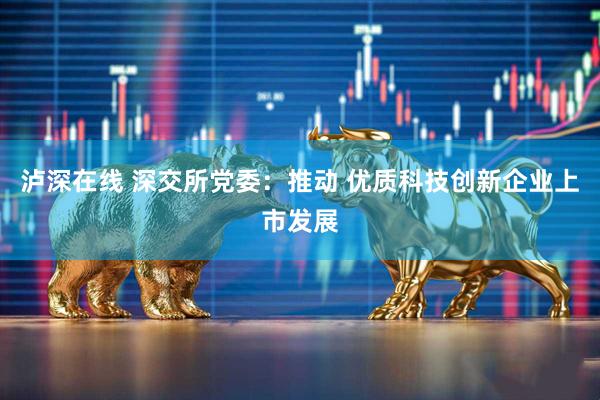 泸深在线 深交所党委：推动 优质科技创新企业上市发展