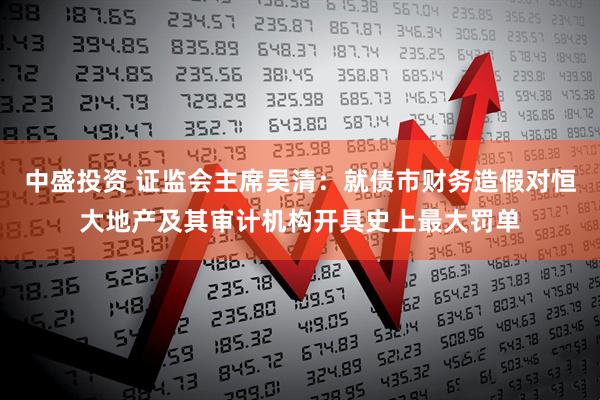 中盛投资 证监会主席吴清：就债市财务造假对恒大地产及其审计机构开具史上最大罚单