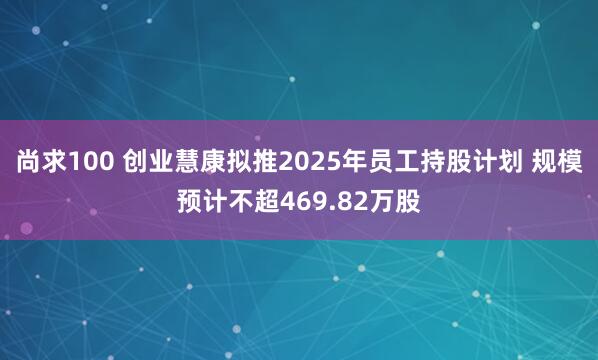 尚求100 创业慧康拟推2025年员工持股计划 规模预计不超469.82万股