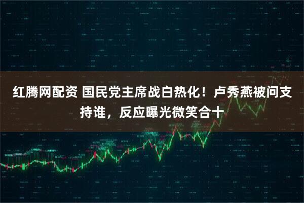 红腾网配资 国民党主席战白热化!卢秀燕被问支持谁,反应曝光微笑合十