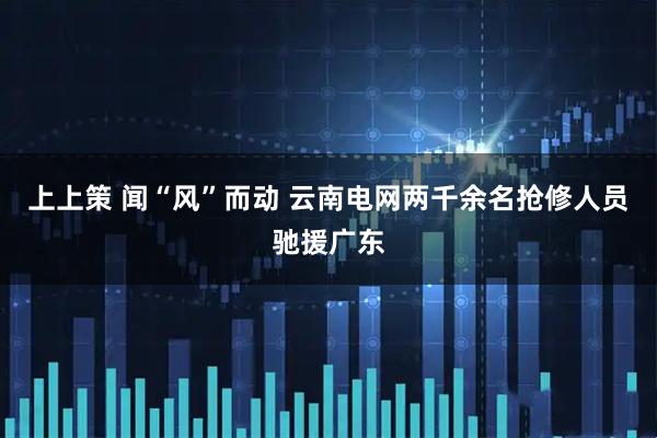 上上策 闻“风”而动 云南电网两千余名抢修人员驰援广东