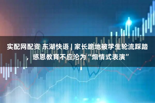 实配网配资 东湖快语 | 家长跪地被学生轮流踩踏,感恩教育不应沦为“煽情式表演”