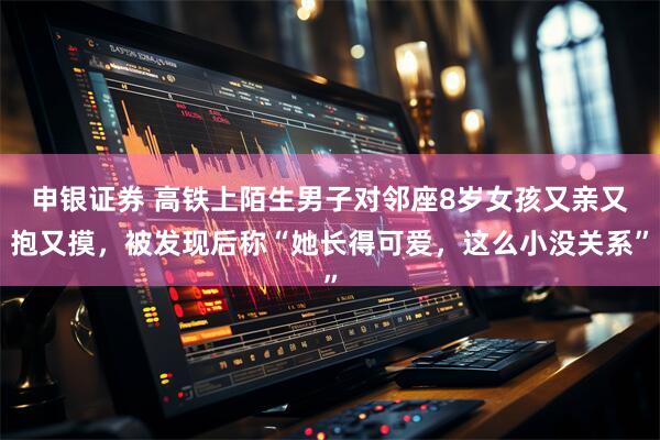 申银证券 高铁上陌生男子对邻座8岁女孩又亲又抱又摸,被发现后称“她长得可爱,这么小没关系”