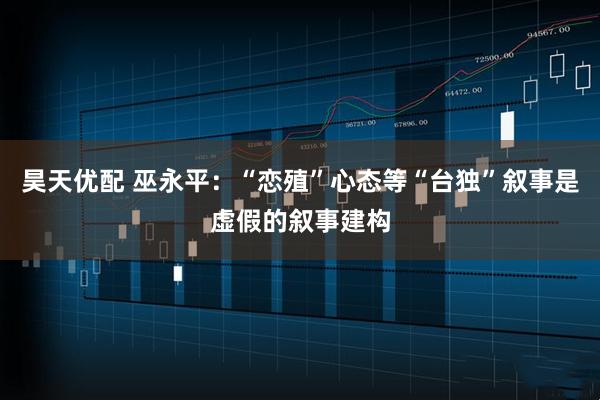 昊天优配 巫永平：“恋殖”心态等“台独”叙事是虚假的叙事建构