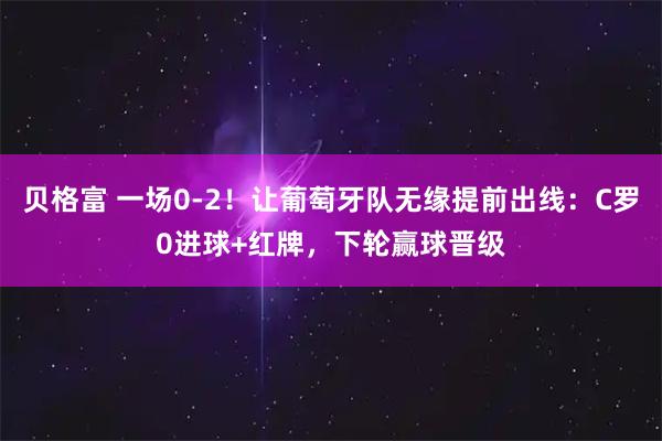 贝格富 一场0-2!让葡萄牙队无缘提前出线:C罗0进球+红牌,下轮赢球晋级