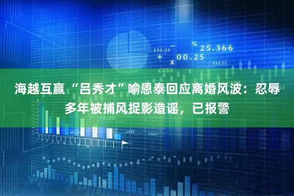 海越互赢 “吕秀才”喻恩泰回应离婚风波：忍辱多年被捕风捉影造谣，已报警