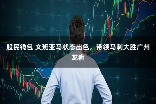 股民钱包 文班亚马状态出色，带领马刺大胜广州龙狮