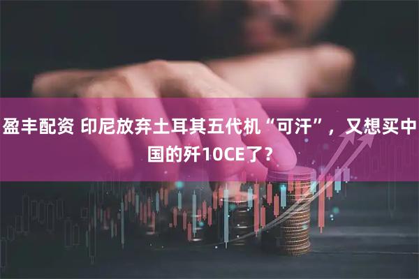 盈丰配资 印尼放弃土耳其五代机“可汗”，又想买中国的歼10CE了？