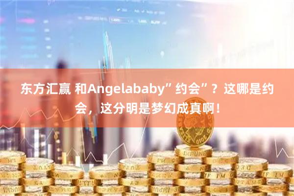 东方汇赢 和Angelababy”约会”？这哪是约会，这分明是梦幻成真啊！