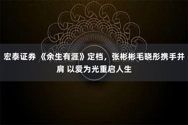 宏泰证券 《余生有涯》定档，张彬彬毛晓彤携手并肩 以爱为光重启人生