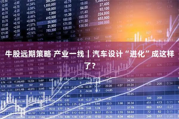 牛股远期策略 产业一线｜汽车设计“进化”成这样了？