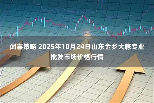 闻喜策略 2025年10月24日山东金乡大蒜专业批发市场价格行情