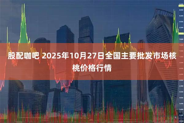 股配咖吧 2025年10月27日全国主要批发市场核桃价格行情