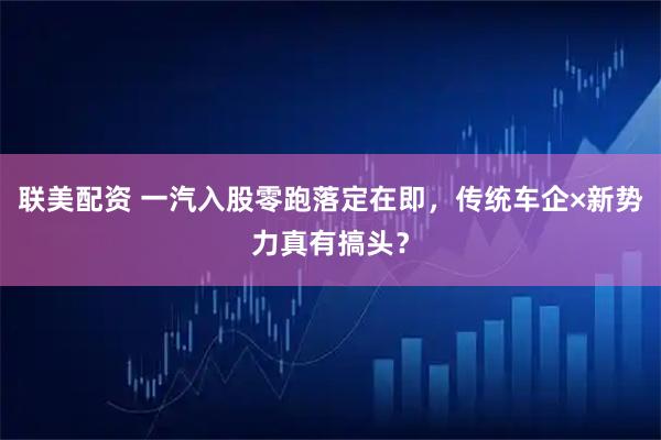 联美配资 一汽入股零跑落定在即，传统车企×新势力真有搞头？