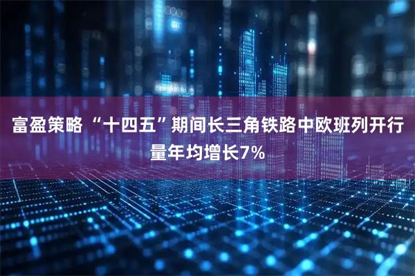 富盈策略 “十四五”期间长三角铁路中欧班列开行量年均增长7%