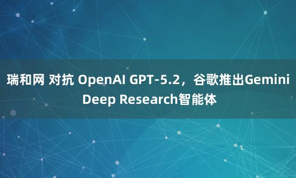 瑞和网 对抗 OpenAI GPT-5.2，谷歌推出Gemini Deep Research智能体