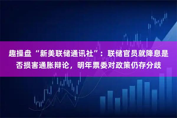 趣操盘 “新美联储通讯社”：联储官员就降息是否损害通胀辩论，明年票委对政策仍存分歧