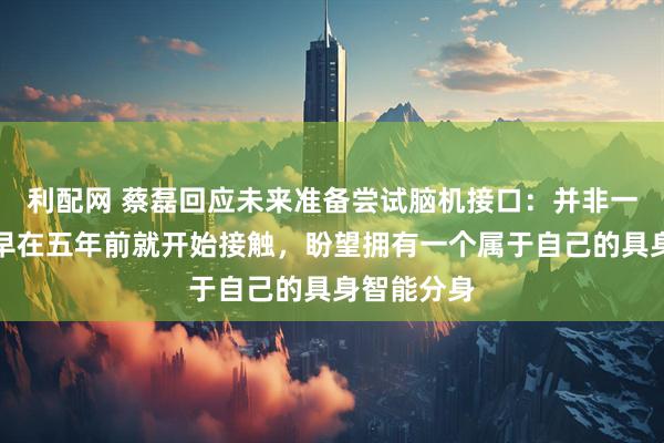 利配网 蔡磊回应未来准备尝试脑机接口：并非一时兴起，早在五年前就开始接触，盼望拥有一个属于自己的具身智能分身
