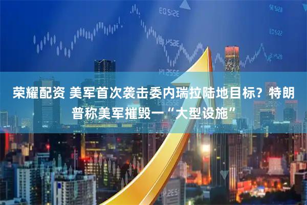 荣耀配资 美军首次袭击委内瑞拉陆地目标？特朗普称美军摧毁一“大型设施”