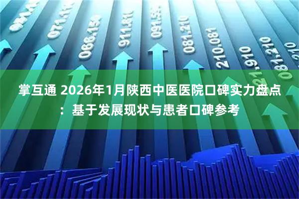 掌互通 2026年1月陕西中医医院口碑实力盘点：基于发展现状与患者口碑参考