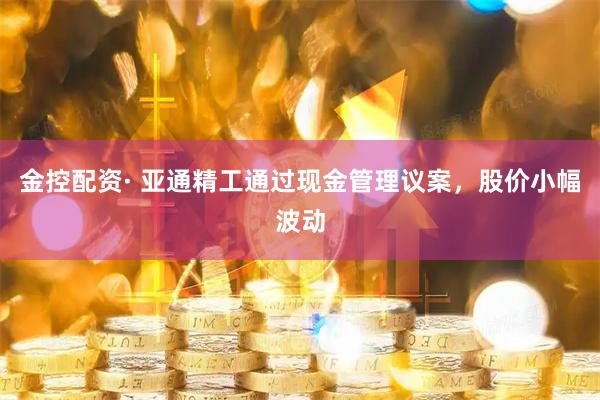 金控配资· 亚通精工通过现金管理议案，股价小幅波动