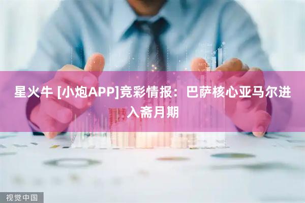 星火牛 [小炮APP]竞彩情报：巴萨核心亚马尔进入斋月期