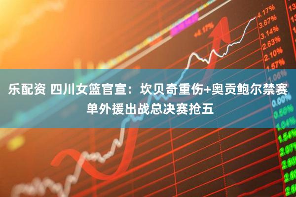 乐配资 四川女篮官宣：坎贝奇重伤+奥贡鲍尔禁赛 单外援出战总决赛抢五